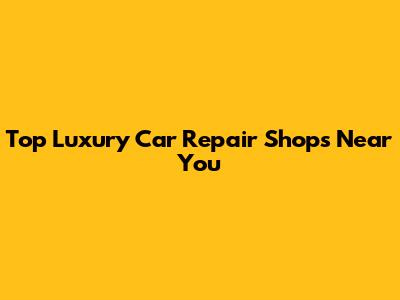 Top Luxury Car Repair Shops Near You