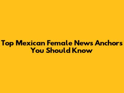 Top Mexican Female News Anchors You Should Know