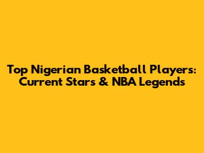 Top Nigerian Basketball Players: Current Stars & NBA Legends