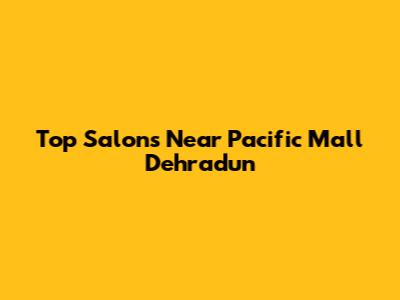 Top Salons Near Pacific Mall Dehradun
