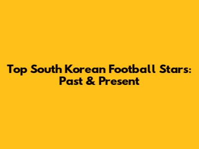 Top South Korean Football Stars: Past & Present