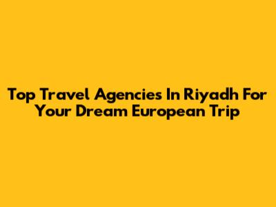 Top Travel Agencies In Riyadh For Your Dream European Trip