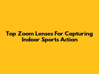 Top Zoom Lenses For Capturing Indoor Sports Action