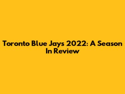 Toronto Blue Jays 2022: A Season In Review