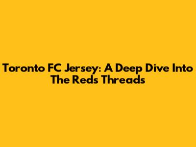 Toronto FC Jersey: A Deep Dive Into The Reds' Threads