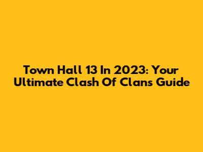 Town Hall 13 In 2023: Your Ultimate Clash Of Clans Guide