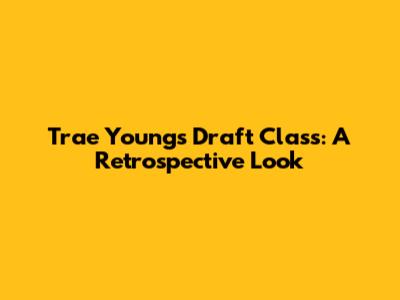 Trae Young's Draft Class: A Retrospective Look