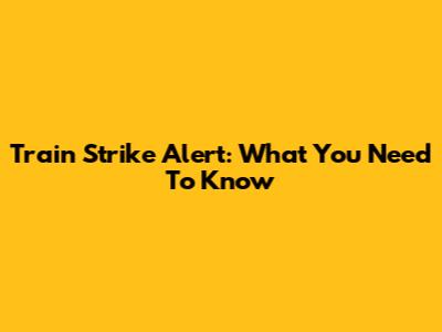 Train Strike Alert: What You Need To Know