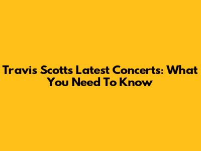 Travis Scott's Latest Concerts: What You Need To Know