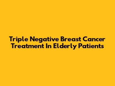 Triple Negative Breast Cancer Treatment In Elderly Patients