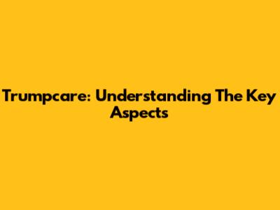 Trumpcare: Understanding The Key Aspects