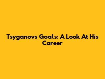 Tsyganov's Goals: A Look At His Career