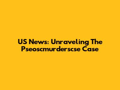 US News: Unraveling The Pseoscmurderscse Case