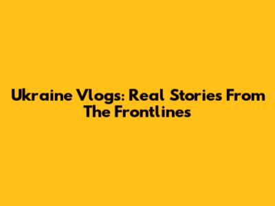 Ukraine Vlogs: Real Stories From The Frontlines
