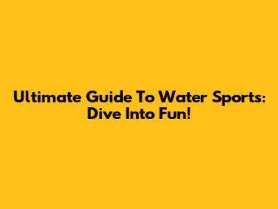 Ultimate Guide To Water Sports: Dive Into Fun!