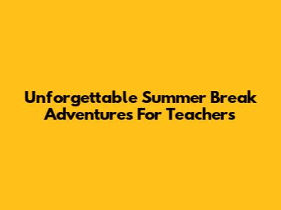 Unforgettable Summer Break Adventures For Teachers