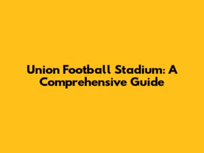 Union Football Stadium: A Comprehensive Guide
