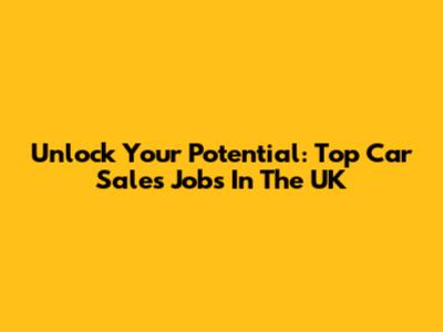 Unlock Your Potential: Top Car Sales Jobs In The UK