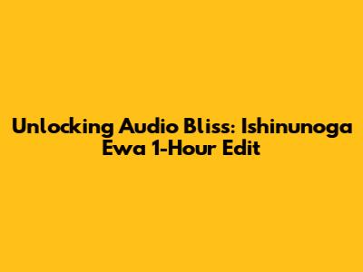 Unlocking Audio Bliss: Ishinunoga Ewa 1-Hour Edit
