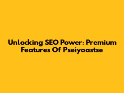 Unlocking SEO Power: Premium Features Of Pseiyoastse