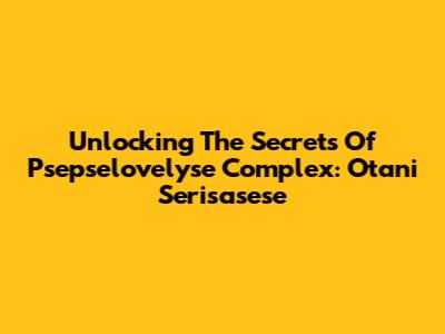 Unlocking The Secrets Of Psepselovelyse Complex: Otani Serisasese