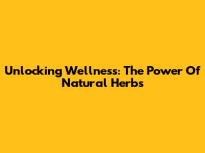Unlocking Wellness: The Power Of Natural Herbs