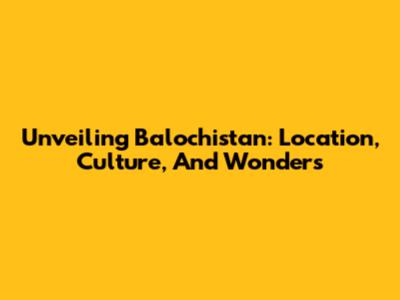 Unveiling Balochistan: Location, Culture, And Wonders