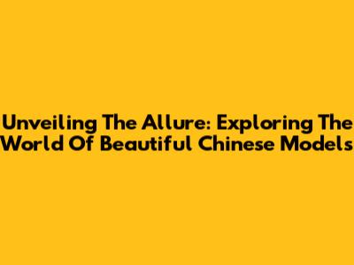 Unveiling The Allure: Exploring The World Of Beautiful Chinese Models