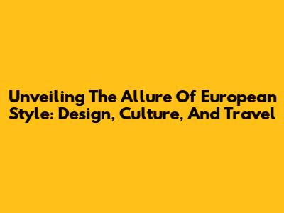 Unveiling The Allure Of European Style: Design, Culture, And Travel