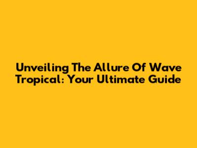 Unveiling The Allure Of Wave Tropical: Your Ultimate Guide