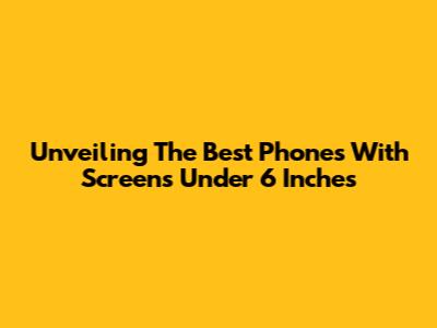 Unveiling The Best Phones With Screens Under 6 Inches