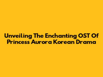 Unveiling The Enchanting OST Of Princess Aurora Korean Drama