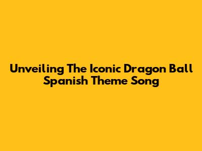 Unveiling The Iconic Dragon Ball Spanish Theme Song