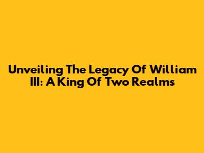 Unveiling The Legacy Of William III: A King Of Two Realms