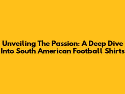 Unveiling The Passion: A Deep Dive Into South American Football Shirts