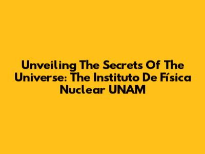 Unveiling The Secrets Of The Universe: The Instituto De Física Nuclear UNAM