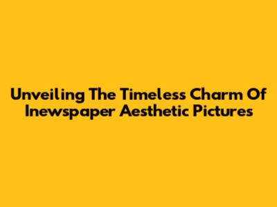 Unveiling The Timeless Charm Of Inewspaper Aesthetic Pictures