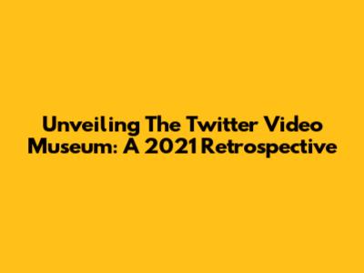 Unveiling The Twitter Video Museum: A 2021 Retrospective
