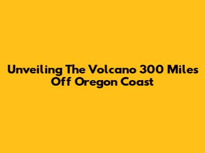 Unveiling The Volcano 300 Miles Off Oregon Coast