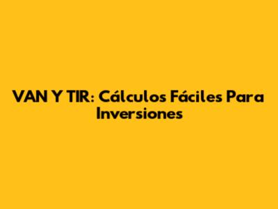 VAN Y TIR: Cálculos Fáciles Para Inversiones