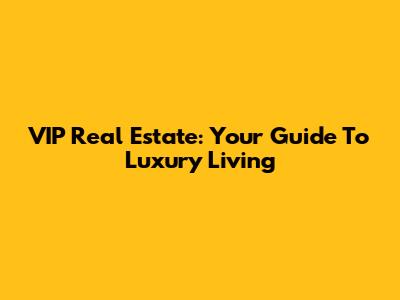 VIP Real Estate: Your Guide To Luxury Living