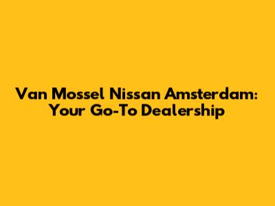 Van Mossel Nissan Amsterdam: Your Go-To Dealership