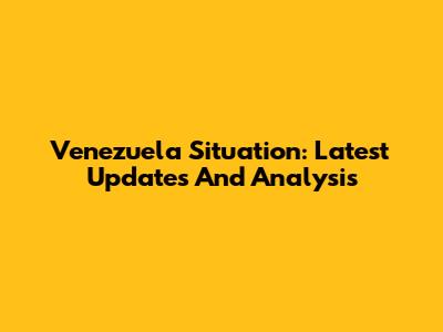 Venezuela Situation: Latest Updates And Analysis