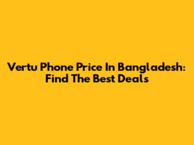 Vertu Phone Price In Bangladesh: Find The Best Deals