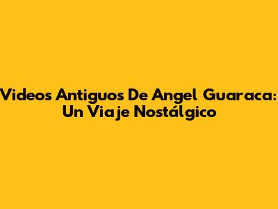 Videos Antiguos De Angel Guaraca: Un Viaje Nostálgico