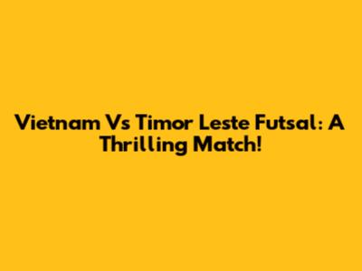 Vietnam Vs Timor Leste Futsal: A Thrilling Match!