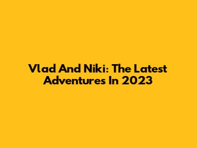 Vlad And Niki: The Latest Adventures In 2023