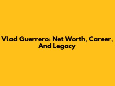 Vlad Guerrero: Net Worth, Career, And Legacy
