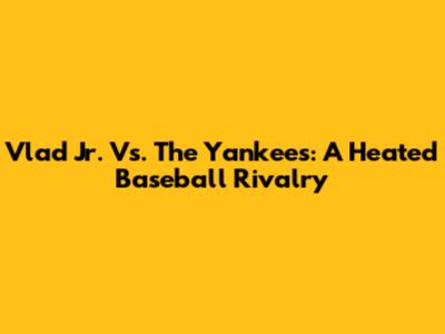Vlad Jr. Vs. The Yankees: A Heated Baseball Rivalry