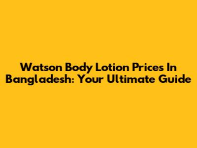 Watson Body Lotion Prices In Bangladesh: Your Ultimate Guide
